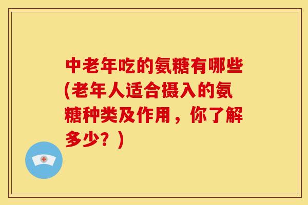 中老年吃的氨糖有哪些(老年人适合摄入的氨糖种类及作用,你了解多少?) 中老年吃的氨糖有哪些(老年人适合摄入的氨糖种类及作用,你了解多少?)
