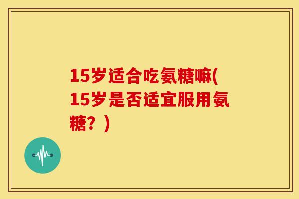 15岁适合吃氨糖嘛(15岁是否适宜服用氨糖？)