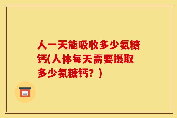 人一天能吸收多少氨糖钙(人体每天需要摄取多少氨糖钙？)