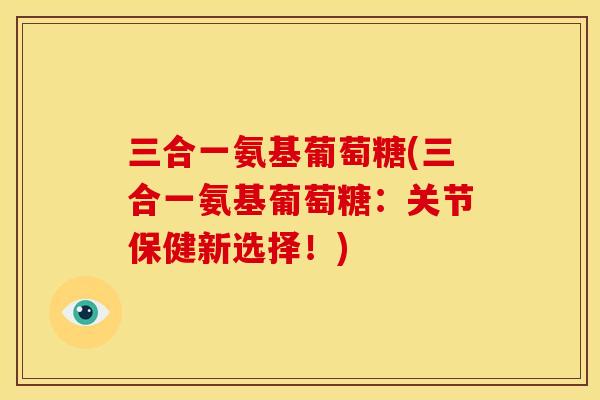 三合一氨基葡萄糖(三合一氨基葡萄糖：关节保健新选择！)