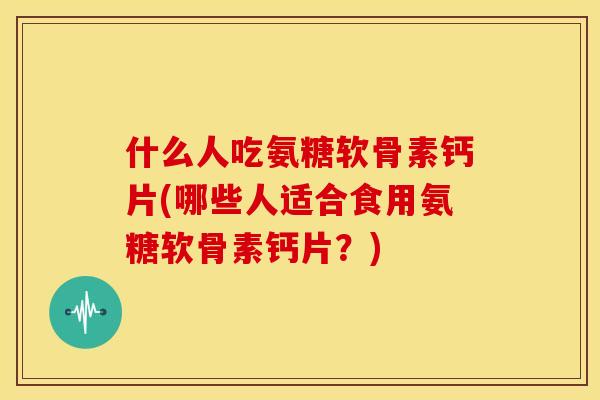 什么人吃氨糖软骨素钙片(哪些人适合食用氨糖软骨素钙片？)