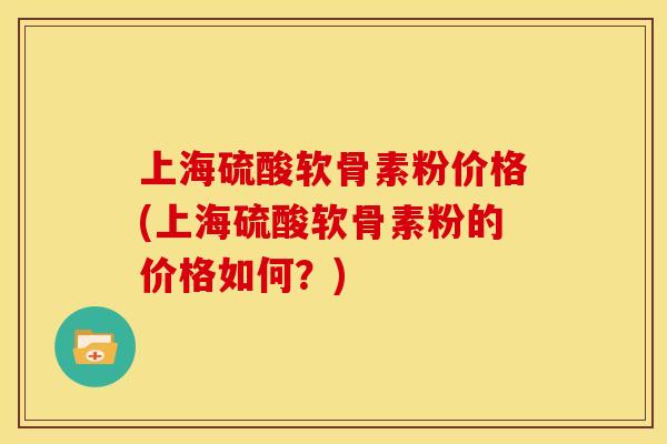 上海硫酸软骨素粉价格(上海硫酸软骨素粉的价格如何？)