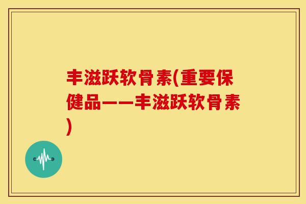 丰滋跃软骨素(重要保健品——丰滋跃软骨素)
