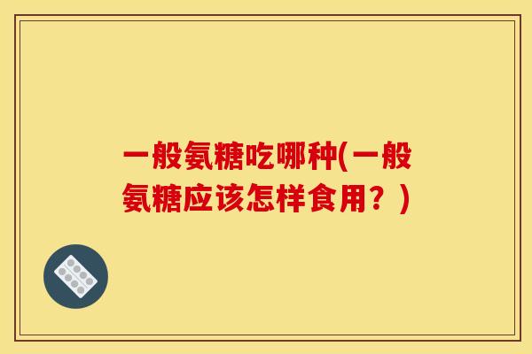 一般氨糖吃哪种(一般氨糖应该怎样食用？)