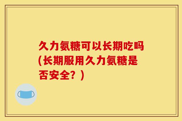 久力氨糖可以长期吃吗(长期服用久力氨糖是否安全？)
