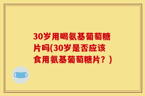 30岁用喝氨基葡萄糖片吗(30岁是否应该食用氨基葡萄糖片？)