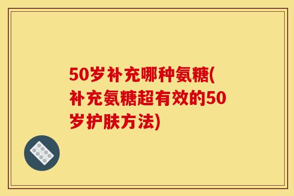 50岁补充哪种氨糖(补充氨糖超有效的50岁护肤方法)