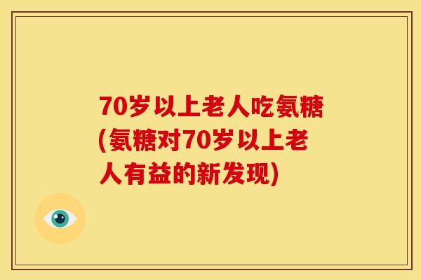70岁以上老人吃氨糖(氨糖对70岁以上老人有益的新发现)