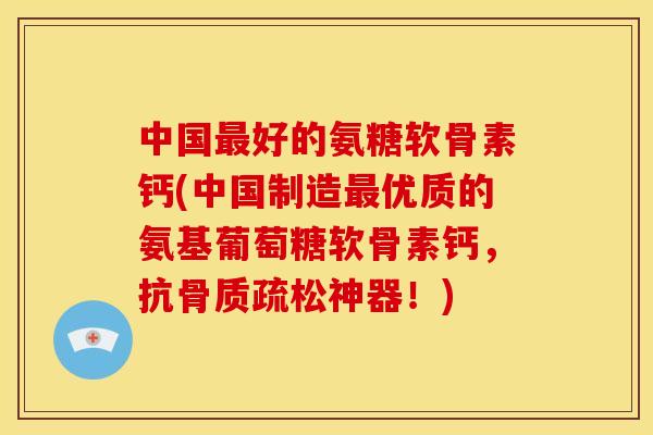 中国最好的氨糖软骨素钙(中国制造最优质的氨基葡萄糖软骨素钙，抗骨质疏松神器！)