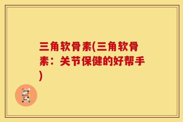 三角软骨素(三角软骨素:关节保健的好帮手) 三角软骨素(三角软骨素:关节保健的好帮手)