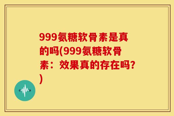 999氨糖软骨素是真的吗(999氨糖软骨素：效果真的存在吗？)