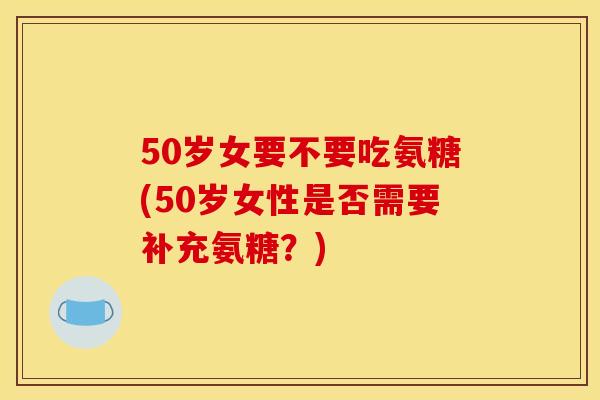 50岁女要不要吃氨糖(50岁女性是否需要补充氨糖？)