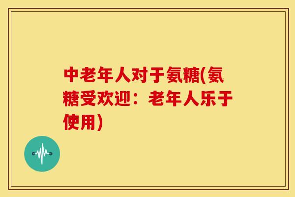中老年人对于氨糖(氨糖受欢迎：老年人乐于使用)