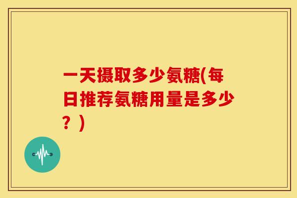 一天摄取多少氨糖(每日推荐氨糖用量是多少？)