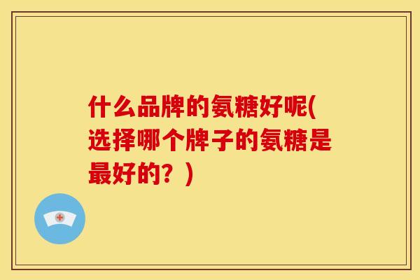 什么品牌的氨糖好呢(选择哪个牌子的氨糖是最好的？)