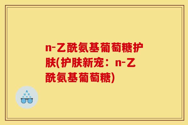 n-乙酰氨基葡萄糖护肤(护肤新宠:n-乙酰氨基葡萄糖) n-乙酰氨基葡萄糖护肤(护肤新宠:n-乙酰氨基葡萄糖)