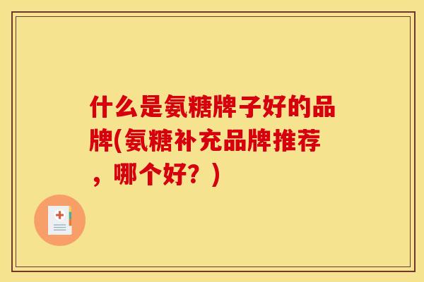 什么是氨糖牌子好的品牌(氨糖补充品牌推荐，哪个好？)