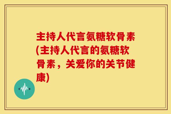 主持人代言氨糖软骨素(主持人代言的氨糖软骨素，关爱你的关节健康)