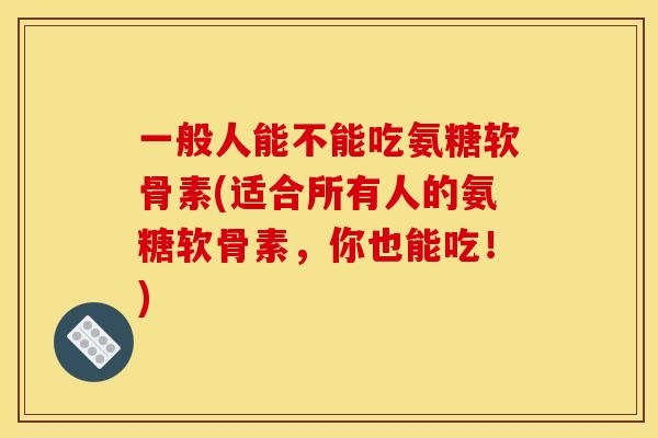 一般人能不能吃氨糖软骨素(适合所有人的氨糖软骨素，你也能吃！)