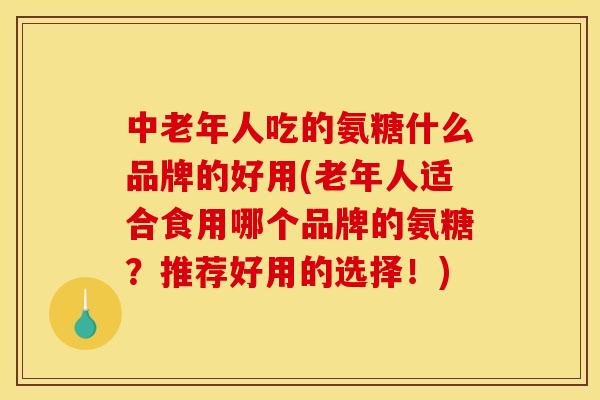 中老年人吃的氨糖什么品牌的好用(老年人适合食用哪个品牌的氨糖？推荐好用的选择！)