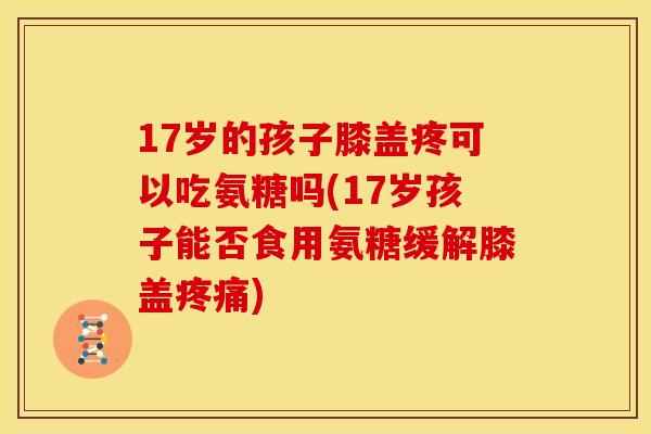 17岁的孩子膝盖疼可以吃氨糖吗(17岁孩子能否食用氨糖缓解膝盖疼痛)