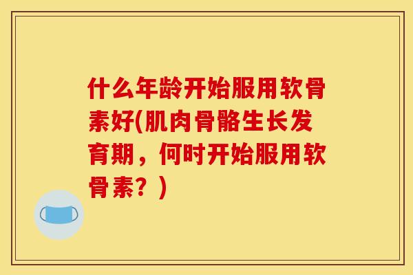 什么年龄开始服用软骨素好(肌肉骨骼生长发育期，何时开始服用软骨素？)