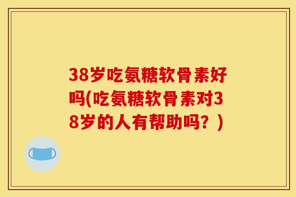 38岁吃氨糖软骨素好吗(吃氨糖软骨素对38岁的人有帮助吗？)
