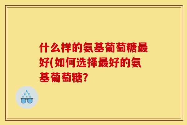 什么样的氨基葡萄糖最好(如何选择最好的氨基葡萄糖？