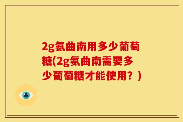 2g氨曲南用多少葡萄糖(2g氨曲南需要多少葡萄糖才能使用？)