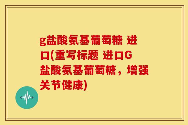 g盐酸氨基葡萄糖 进口(重写标题 进口G盐酸氨基葡萄糖，增强关节健康)