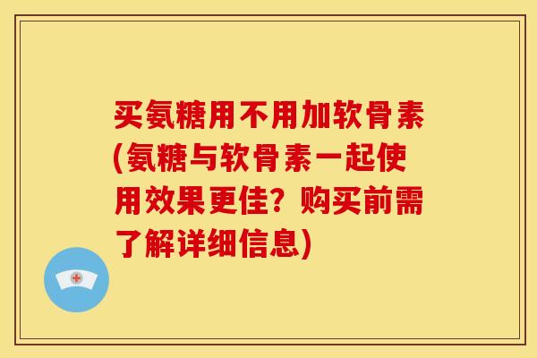 买氨糖用不用加软骨素(氨糖与软骨素一起使用效果更佳？购买前需了解详细信息)