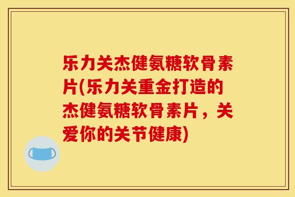 乐力关杰健氨糖软骨素片(乐力关重金打造的杰健氨糖软骨素片，关爱你的关节健康)