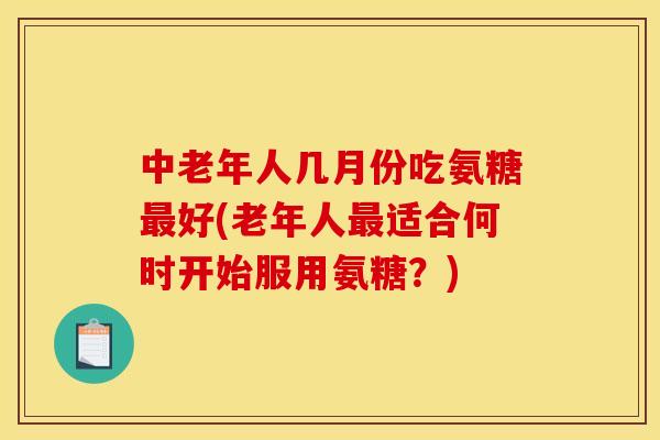中老年人几月份吃氨糖最好(老年人最适合何时开始服用氨糖？)