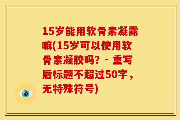 15岁能用软骨素凝露嘛(15岁可以使用软骨素凝胶吗?- 重写后标题不超过50字,无特殊符号) 15岁能用软骨素凝露嘛(15岁可以使用软骨素凝胶吗?- 重写后标题不超过50字,无特殊符号)