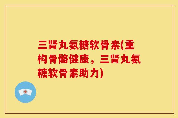 三肾丸氨糖软骨素(重构骨骼健康，三肾丸氨糖软骨素助力)