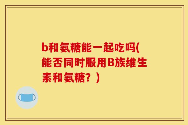 b和氨糖能一起吃吗(能否同时服用B族维生素和氨糖?) b和氨糖能一起吃吗(能否同时服用B族维生素和氨糖?)