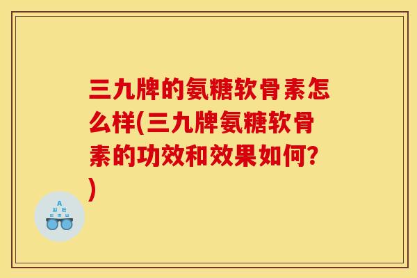 三九牌的氨糖软骨素怎么样(三九牌氨糖软骨素的功效和效果如何？)