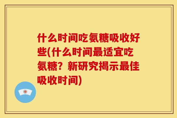 什么时间吃氨糖吸收好些(什么时间最适宜吃氨糖？新研究揭示最佳吸收时间)