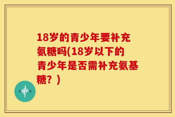 18岁的青少年要补充氨糖吗(18岁以下的青少年是否需补充氨基糖？)