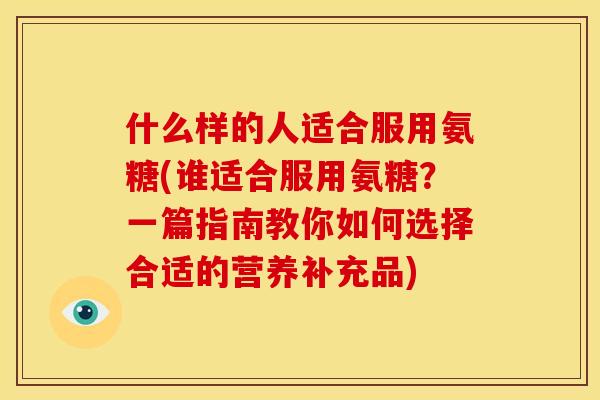 什么样的人适合服用氨糖(谁适合服用氨糖？一篇指南教你如何选择合适的营养补充品)