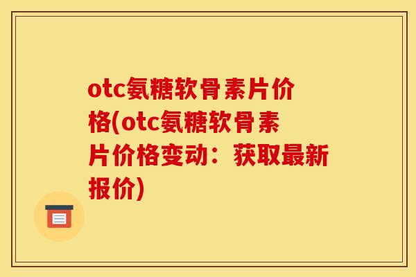 otc氨糖软骨素片价格(otc氨糖软骨素片价格变动：获取最新报价)
