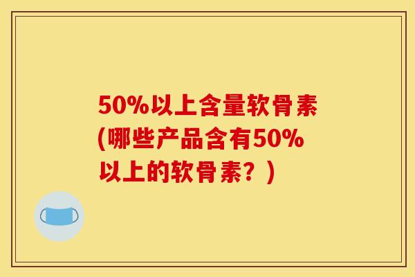 50%以上含量软骨素(哪些产品含有50%以上的软骨素？)