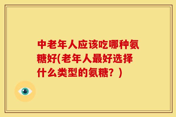 中老年人应该吃哪种氨糖好(老年人最好选择什么类型的氨糖？)