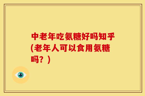 中老年吃氨糖好吗知乎(老年人可以食用氨糖吗？)