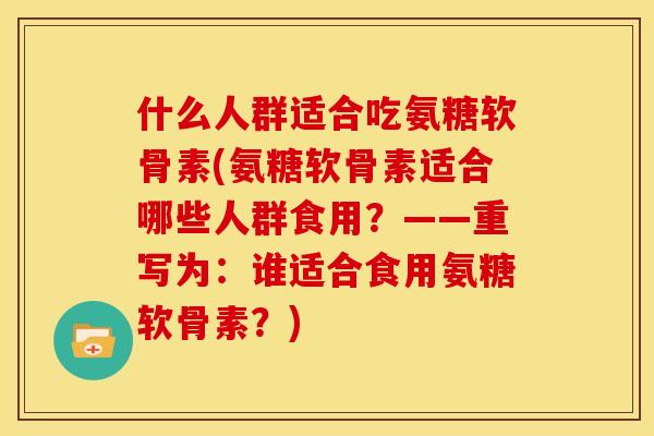 什么人群适合吃氨糖软骨素(氨糖软骨素适合哪些人群食用？——重写为：谁适合食用氨糖软骨素？)