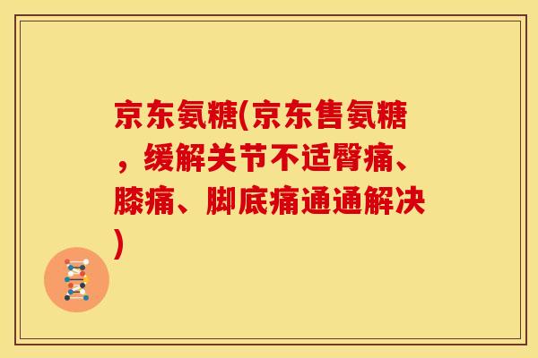京东氨糖(京东售氨糖，缓解关节不适臀痛、膝痛、脚底痛通通解决)