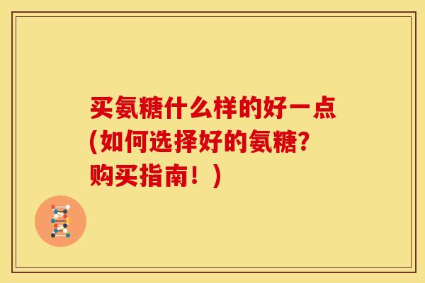 买氨糖什么样的好一点(如何选择好的氨糖？购买指南！)