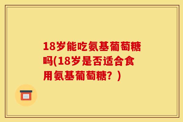 18岁能吃氨基葡萄糖吗(18岁是否适合食用氨基葡萄糖？)
