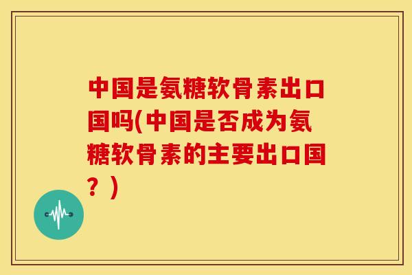 中国是氨糖软骨素出口国吗(中国是否成为氨糖软骨素的主要出口国？)