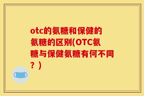 otc的氨糖和保健的氨糖的区别(OTC氨糖与保健氨糖有何不同？)
